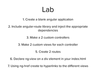 Lab
1. Create a blank angular application
2. Include angular-route library and inject the appropriate
dependencies
3. Make a 2 custom controllers
3. Make 2 custom views for each controller
5. Create 2 routes
6. Declare ng-view on a div element in your index.html
7. Using ng-href create to hyperlinks to the diﬀerent views
 