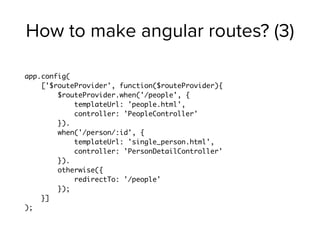 How to make angular routes? (3)
app.config(
['$routeProvider', function($routeProvider){
$routeProvider.when('/people', {
templateUrl: 'people.html',
controller: 'PeopleController'
}).
when('/person/:id', {
templateUrl: 'single_person.html',
controller: 'PersonDetailController'
}).
otherwise({
redirectTo: '/people'
});
}]
);
 