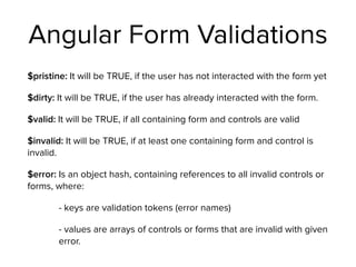 Angular Form Validations
$pristine: It will be TRUE, if the user has not interacted with the form yet
$dirty: It will be TRUE, if the user has already interacted with the form.
$valid: It will be TRUE, if all containing form and controls are valid
$invalid: It will be TRUE, if at least one containing form and control is
invalid.
$error: Is an object hash, containing references to all invalid controls or
forms, where:
- keys are validation tokens (error names)
- values are arrays of controls or forms that are invalid with given
error.
 