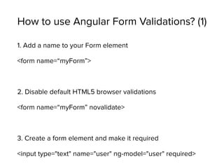How to use Angular Form Validations? (1)
1. Add a name to your Form element
<form name=“myForm”>
2. Disable default HTML5 browser validations
<form name=“myForm” novalidate>
3. Create a form element and make it required
<input type="text" name="user" ng-model="user" required>
 