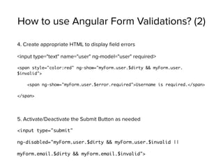 How to use Angular Form Validations? (2)
4. Create appropriate HTML to display ﬁeld errors
<input type="text" name="user" ng-model="user" required>
<span style="color:red" ng-show="myForm.user.$dirty && myForm.user.
$invalid">
<span ng-show="myForm.user.$error.required">Username is required.</span>
</span>
5. Activate/Deactivate the Submit Button as needed
<input type="submit"
ng-disabled="myForm.user.$dirty && myForm.user.$invalid ||
myForm.email.$dirty && myForm.email.$invalid">
 