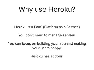Why use Heroku?
Heroku is a PaaS (Platform as a Service)
You don’t need to manage servers!
You can focus on building your app and making
your users happy!
Heroku has addons.
 