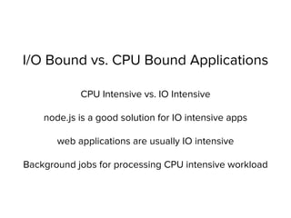 I/O Bound vs. CPU Bound Applications
CPU Intensive vs. IO Intensive
node.js is a good solution for IO intensive apps
web applications are usually IO intensive
Background jobs for processing CPU intensive workload
 