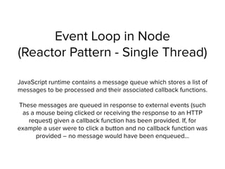 Event Loop in Node 
(Reactor Pattern - Single Thread)
JavaScript runtime contains a message queue which stores a list of
messages to be processed and their associated callback functions.
These messages are queued in response to external events (such
as a mouse being clicked or receiving the response to an HTTP
request) given a callback function has been provided. If, for
example a user were to click a button and no callback function was
provided – no message would have been enqueued…
 