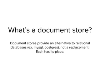 What’s a document store?
Document stores provide an alternative to relational
databases (ex. mysql, postgres), not a replacement.
Each has its place.
 