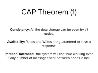 CAP Theorem (1)
Consistency: All the data change can be seen by all
nodes.
Availability: Reads and Writes are guaranteed to have a
response.
Partition Tolerance: the system will continue working even
if any number of messages sent between nodes is lost.
 
