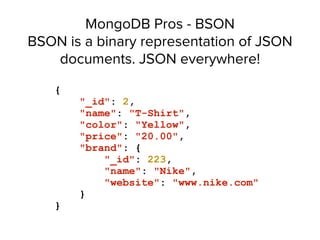 MongoDB Pros - BSON 
BSON is a binary representation of JSON
documents. JSON everywhere!
{
"_id": 2,
"name": "T-Shirt",
"color": "Yellow",
"price": "20.00",
"brand": {
"_id": 223,
"name": "Nike",
"website": "www.nike.com"
}
}
 