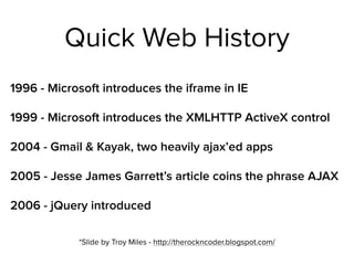 Quick Web History
1996 - Microsoft introduces the iframe in IE
1999 - Microsoft introduces the XMLHTTP ActiveX control
2004 - Gmail & Kayak, two heavily ajax’ed apps
2005 - Jesse James Garrett’s article coins the phrase AJAX
2006 - jQuery introduced
*Slide by Troy Miles - http://therockncoder.blogspot.com/
 