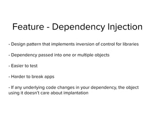 Feature - Dependency Injection
- Design pattern that implements inversion of control for libraries
- Dependency passed into one or multiple objects
- Easier to test
- Harder to break apps
- If any underlying code changes in your dependency, the object
using it doesn’t care about implantation
 