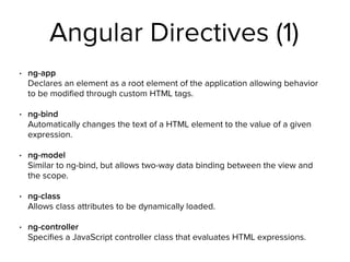 Angular Directives (1)
• ng-app 
Declares an element as a root element of the application allowing behavior
to be modiﬁed through custom HTML tags.
• ng-bind 
Automatically changes the text of a HTML element to the value of a given
expression.
• ng-model 
Similar to ng-bind, but allows two-way data binding between the view and
the scope.
• ng-class 
Allows class attributes to be dynamically loaded.
• ng-controller 
Speciﬁes a JavaScript controller class that evaluates HTML expressions.
 