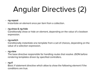 Angular Directives (2)
• ng-repeat 
Instantiate an element once per item from a collection.
• ng-show & ng-hide 
Conditionally show or hide an element, depending on the value of a boolean
expression.
• ng-switch 
Conditionally instantiate one template from a set of choices, depending on the
value of a selection expression.
• ng-view 
The base directive responsible for handling routes that resolve JSON before
rendering templates driven by speciﬁed controllers.
• ng-if 
Basic if statement directive which allow to show the following element if the
conditions are true.
 