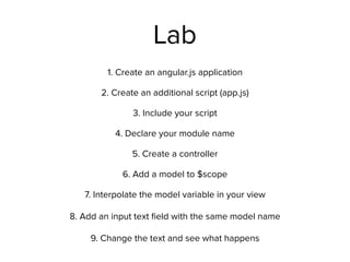 Lab
1. Create an angular.js application
2. Create an additional script (app.js)
3. Include your script
4. Declare your module name
5. Create a controller
6. Add a model to $scope
7. Interpolate the model variable in your view 
 
8. Add an input text ﬁeld with the same model name 
 
9. Change the text and see what happens
 
