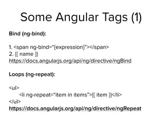 Some Angular Tags (1)
Bind (ng-bind):
1. <span ng-bind=“{expression}”></span> 
2. {{ name }} 
https://docs.angularjs.org/api/ng/directive/ngBind
Loops (ng-repeat): 
 
<ul> 
<li ng-repeat=“item in items”>{{ item }}</li> 
</ul> 
https://docs.angularjs.org/api/ng/directive/ngRepeat
 