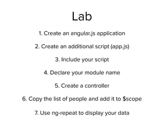 Lab
1. Create an angular.js application
2. Create an additional script (app.js)
3. Include your script
4. Declare your module name
5. Create a controller
6. Copy the list of people and add it to $scope 
 
7. Use ng-repeat to display your data
 