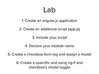 Lab
1. Create an angular.js application
2. Create an additional script (app.js)
3. Include your script
4. Declare your module name
5. Create a checkbox form tag and assign a model
6. Create a span/div and using ng-if and
checkbox’s model toggle
 