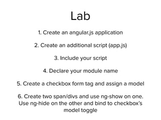 Lab
1. Create an angular.js application
2. Create an additional script (app.js)
3. Include your script
4. Declare your module name
5. Create a checkbox form tag and assign a model
6. Create two span/divs and use ng-show on one.
Use ng-hide on the other and bind to checkbox’s
model toggle
 