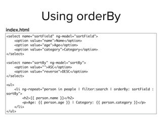 Using orderBy
<select name="sortField" ng-model="sortField">
<option value="name">Name</option>
<option value="age">Age</option>
<option value="category">Category</option>
</select>
<select name="sortBy" ng-model="sortBy">
<option value="">ASC</option>
<option value="reverse">DESC</option>
</select>
<ul>
<li ng-repeat="person in people | filter:search | orderBy: sortField :
sortBy">
<h2>{{ person.name }}</h2>
<p>Age: {{ person.age }} | Category: {{ person.category }}</p>
</li>
</ul>
index.html
 