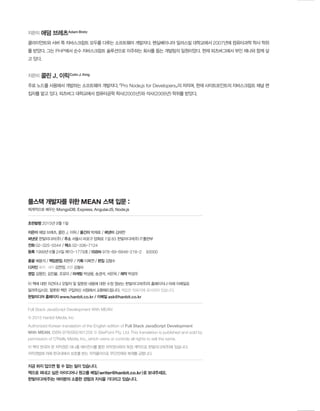 풀스택 개발자를 위한 MEAN 스택 입문 :
체계적으로 배우는 MongoDB, Express, AngularJS, Node.js
초판발행 2015년 9월 1일
지은이 애덤 브레츠, 콜린 J. 이릭 / 옮긴이 박재호 / 펴낸이 김태헌
펴낸곳 한빛미디어(주) / 주소 서울시 마포구 양화로 7길 83 한빛미디어(주) IT출판부
전화 02–325–5544 / 팩스 02–336–7124
등록 1999년 6월 24일 제10–1779호 / ISBN 978–89–6848–218–2 93000
총괄 배용석 / 책임편집 최현우 / 기획 이복연 / 편집 김철수
디자인 표지·내지 김연정, 조판 김철수
영업 김형진, 김진불, 조유미 / 마케팅 박상용, 송경석, 서은옥 / 제작 박성우
이 책에 대한 의견이나 오탈자 및 잘못된 내용에 대한 수정 정보는 한빛미디어(주)의 홈페이지나 아래 이메일로
알려주십시오. 잘못된 책은 구입하신 서점에서 교환해드립니다. 책값은 뒤표지에 표시되어 있습니다.
한빛미디어 홈페이지 www.hanbit.co.kr / 이메일 ask@hanbit.co.kr
Full Stack JavaScript Development With MEAN
© 2015 Hanbit Media, Inc
Authorized Korean translation of the English edition of Full Stack JavaScript Development
With MEAN, ISBN 9780992461256 © SitePoint Pty. Ltd. This translation is published and sold by
permission of O’Reilly Media, Inc., which owns or controls all rights to sell the same.
이 책의 한국어 판 저작권은 대니홍 에이전시를 통한 저작권사와의 독점 계약으로 한빛미디어(주)에 있습니다.
저작권법에 의해 한국내에서 보호를 받는 저작물이므로 무단전재와 복제를 금합니다.
지금 하지 않으면 할 수 없는 일이 있습니다.
책으로 펴내고 싶은 아이디어나 원고를 메일(writer@hanbit.co.kr)로 보내주세요.
한빛미디어(주)는 여러분의 소중한 경험과 지식을 기다리고 있습니다.
지은이 애덤 브레츠Adam Bretz
클라이언트와 서버 쪽 자바스크립트 모두를 다루는 소프트웨어 개발자다. 펜실베이니아 밀러스빌 대학교에서 2007년에 컴퓨터과학 학사 학위
를 받았다. 그는 PHP에서 순수 자바스크립트 솔루션으로 이주하는 회사를 돕는 개발팀의 일원이었다. 현재 피츠버그에서 부인 제나와 함께 살
고 있다.
지은이 콜린 J. 이릭Colin J. Ihrig
주로 노드를 사용해서 개발하는 소프트웨어 개발자다. 『Pro Node.js for Developers』의 저자며, 현재 사이트포인트의 자바스크립트 채널 편
집자를 맡고 있다. 피츠버그 대학교에서 컴퓨터공학 학사(2005년)와 석사(2008년) 학위를 받았다.
 