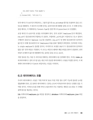 996장 - 노드 서버 구축하기
res.end('static file maybe');
}
}).listen(1337, '127.0.0.1');
먼저 메서드가 GET인지 확인하고, 그렇지 않으면 res.writeHead 함수를 호출하여 응답 코드
501을 반환한다. 이 함수의 첫 번째 인자는 클라이언트에 반환할 상태 코드다. 두 번째 인자는
응답 헤더로, 이 예제에서는 ‘Content-Type’을 일반 텍스트(plain/text)로 설정했다.
요청 메서드가 GET이면 요청을 라우팅해야 한다. 먼저 요청이 ‘/employees’인지 확인한다.
req.url이 정규표현식에 부합하는지 살핀다. 부합하면 _url에 값이 저장되므로 첫 if 블록이
수행되어 응답으로 ‘employee list’를 전송한다. req.url이 첫 번째 정규표현식과 일치하지
않으면 두 번째 정규표현식으로 ‘/employees/직원 번호’ 형태인지 확인한다. 일치하면 서버는
‘a single employee’로 응답할 것이다. 마지막으로 요청된 URL이 두 정규표현식과 일치하지
않을 경우 정적 파일로 가정한다. 이 코드는 파일시스템에서 해당 파일을 찾아서 전송한다. 만약
파일이 존재하지 않으면 반환해야 하는 올바른 응답 코드는 404다.
직원 정보를 주는 처음 두 라우트를 위해서는 데이터베이스를 질의해야 한다. 우리는 index.js
에 데이터베이스 질의 코드를 넣는 대신 아주 단순한 데이터베이스 모듈을 작성할 것이다. 이 예
제에서 데이터베이스가 JSON 파일이라는 사실을 기억하자.
6.5 데이터베이스 모듈
우리의 데이터베이스 모듈은 ‘직원 목록’과 ‘ID로 특정 직원 정보 검색’ 기능에 필요한 논리를
캡슐화해야 한다. 앞 장에서 데이터베이스 질의는 I/O며 비차단이어야 한다고 설명한 것을 기
억할 것이다. 비차단 I/O를 위해 자바스크립트에서 주로 사용하는 패턴은 I/O 완료 시 수행될
콜백 함수를 제공하는 것이다.
lib 디렉터리에 employees.js 파일을 생성하고, database 디렉터리에 employees.json 파일
을 생성하자.
 