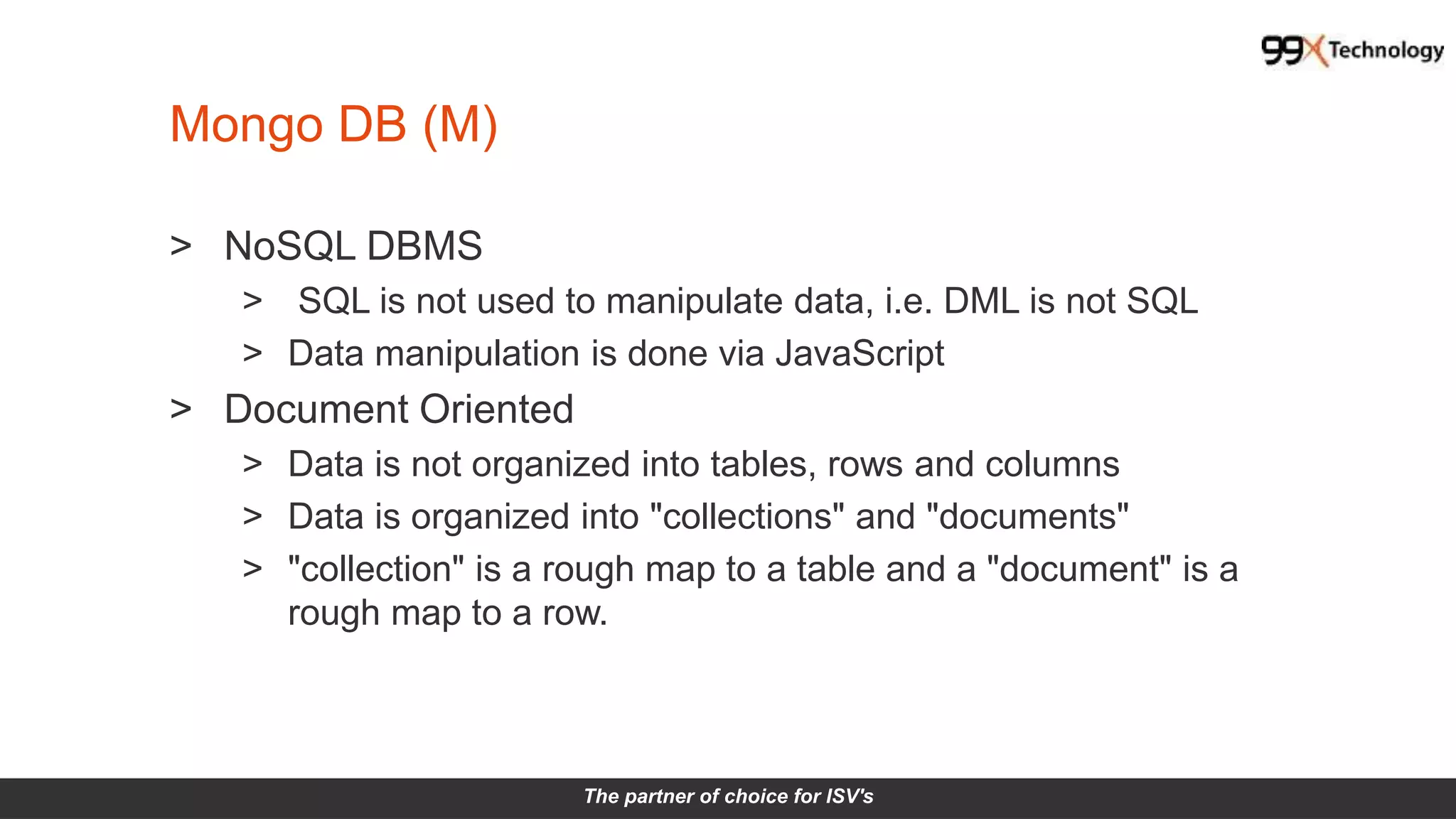 The partner of choice for ISV's
Mongo DB (M)
> NoSQL DBMS
> SQL is not used to manipulate data, i.e. DML is not SQL
> Data manipulation is done via JavaScript
> Document Oriented
> Data is not organized into tables, rows and columns
> Data is organized into "collections" and "documents"
> "collection" is a rough map to a table and a "document" is a
rough map to a row.
 