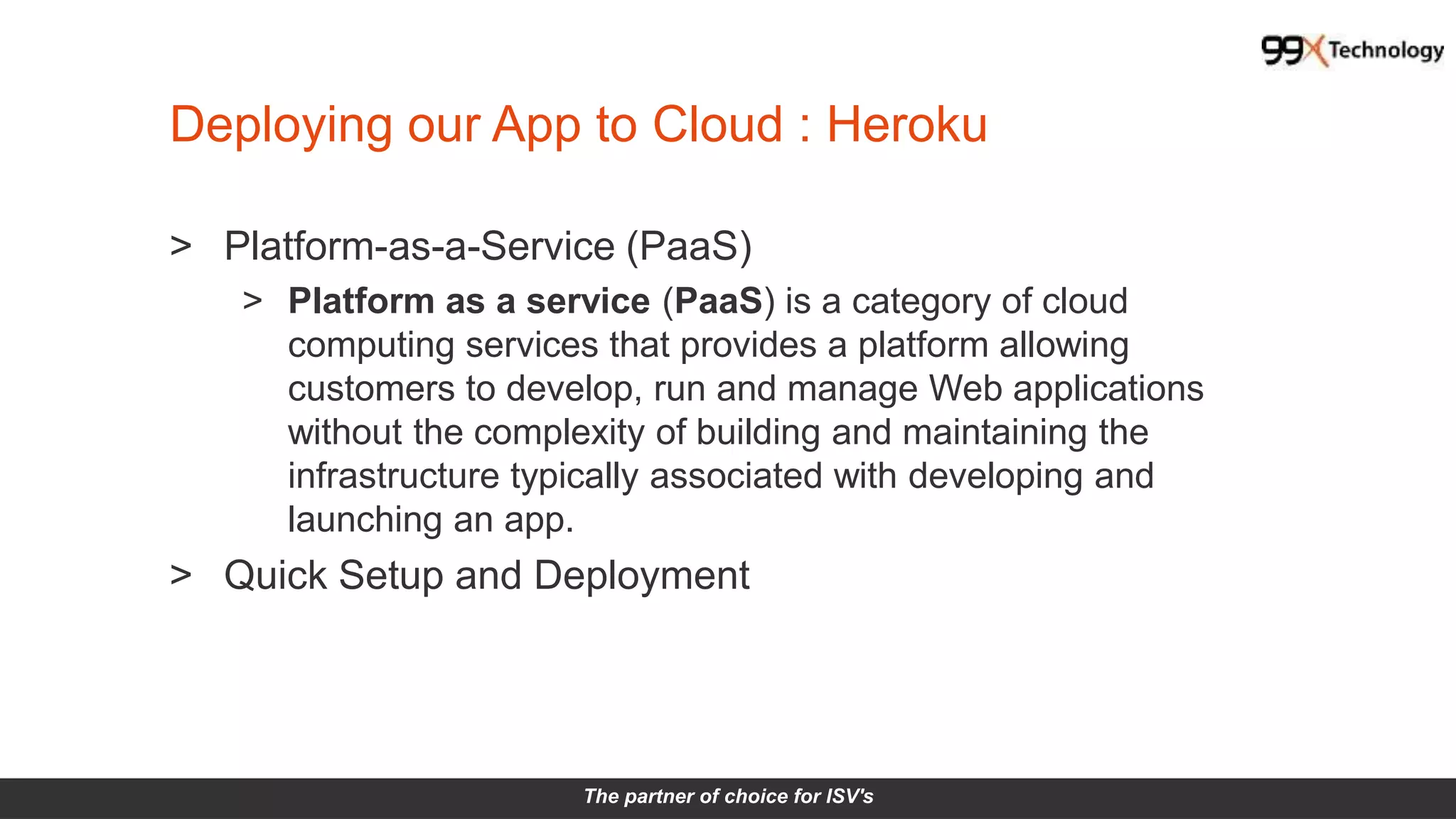 The partner of choice for ISV's
Deploying our App to Cloud : Heroku
> Platform-as-a-Service (PaaS)
> Platform as a service (PaaS) is a category of cloud
computing services that provides a platform allowing
customers to develop, run and manage Web applications
without the complexity of building and maintaining the
infrastructure typically associated with developing and
launching an app.
> Quick Setup and Deployment
 