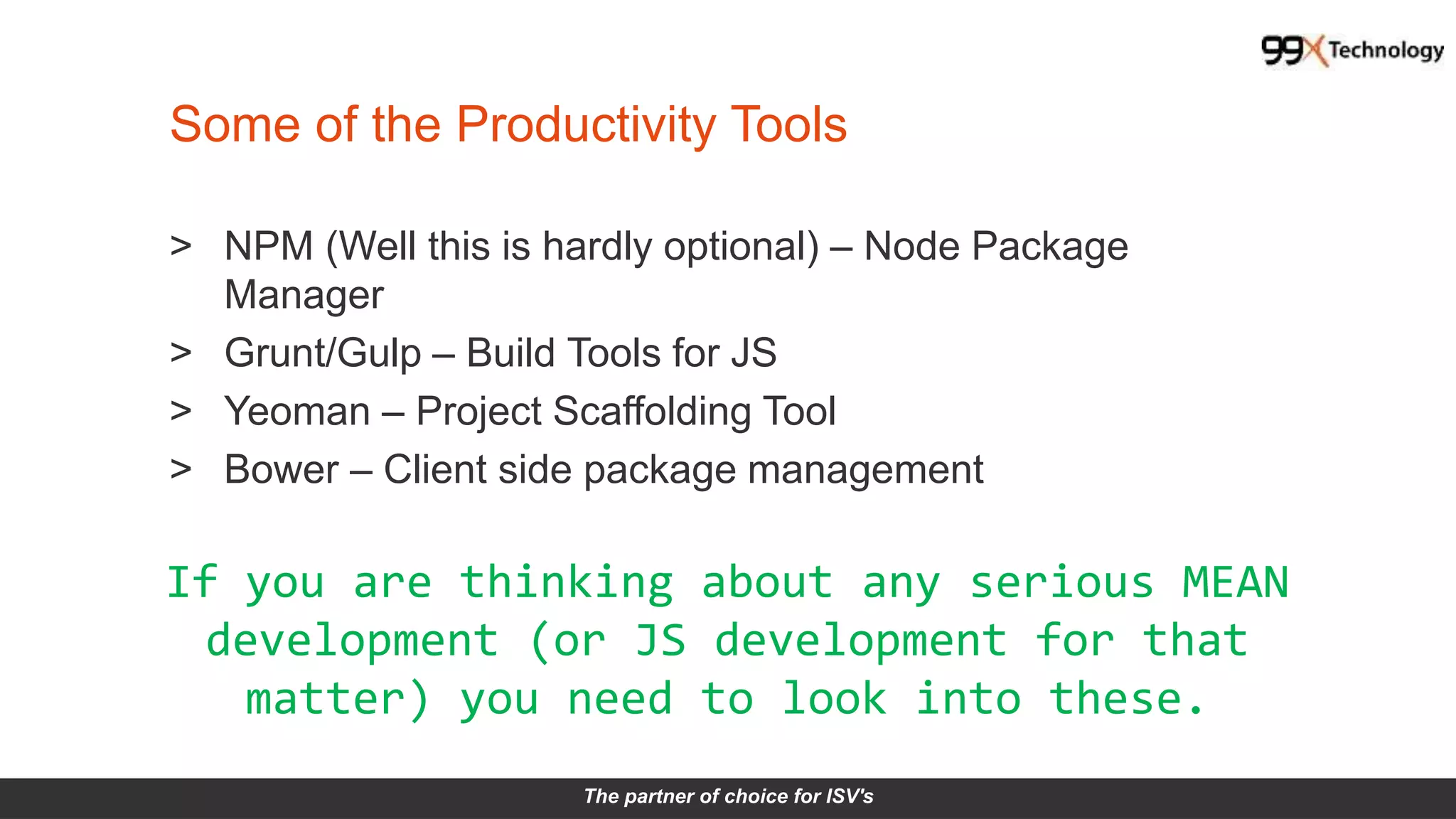 The partner of choice for ISV's
Some of the Productivity Tools
> NPM (Well this is hardly optional) – Node Package
Manager
> Grunt/Gulp – Build Tools for JS
> Yeoman – Project Scaffolding Tool
> Bower – Client side package management
If you are thinking about any serious MEAN
development (or JS development for that
matter) you need to look into these.
 