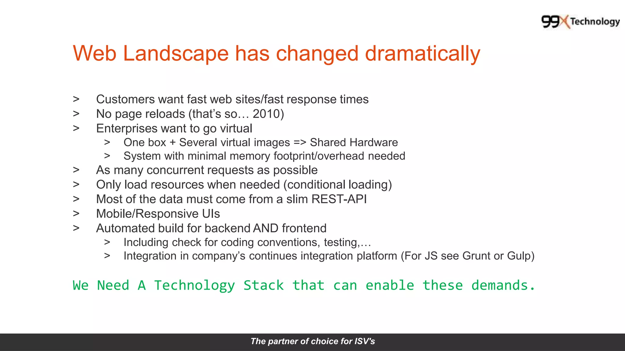 The partner of choice for ISV's
Web Landscape has changed dramatically
> Customers want fast web sites/fast response times
> No page reloads (that’s so… 2010)
> Enterprises want to go virtual
> One box + Several virtual images => Shared Hardware
> System with minimal memory footprint/overhead needed
> As many concurrent requests as possible
> Only load resources when needed (conditional loading)
> Most of the data must come from a slim REST-API
> Mobile/Responsive UIs
> Automated build for backend AND frontend
> Including check for coding conventions, testing,…
> Integration in company’s continues integration platform (For JS see Grunt or Gulp)
We Need A Technology Stack that can enable these demands.
 