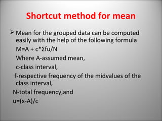Shortcut method for mean
Mean for the grouped data can be computed
easily with the help of the following formula
M=A + c*Σfu/N
Where A-assumed mean,
c-class interval,
f-respective frequency of the midvalues of the
class interval,
N-total frequency,and
u=(x-A)/c
 