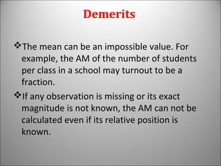 Demerits
The mean can be an impossible value. For
example, the AM of the number of students
per class in a school may turnout to be a
fraction.
If any observation is missing or its exact
magnitude is not known, the AM can not be
calculated even if its relative position is
known.
 