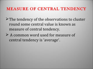 MEASURE OF CENTRAL TENDENCY
The tendency of the observations to cluster
round some central value is known as
measure of central tendency.
 A common word used for measure of
central tendency is ‘average’.
 
