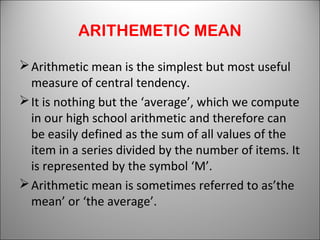 ARITHEMETIC MEAN
Arithmetic mean is the simplest but most useful
measure of central tendency.
It is nothing but the ‘average’, which we compute
in our high school arithmetic and therefore can
be easily defined as the sum of all values of the
item in a series divided by the number of items. It
is represented by the symbol ‘M’.
Arithmetic mean is sometimes referred to as’the
mean’ or ‘the average’.
 