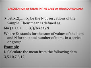 CALCULATION OF MEAN IN THE CASE OF UNGROUPED DATA
Let X1,X2,……XN be the N observations of the
Sample. Their mean is defined as
M= (X1+X2+……+XN)/N=ΣX/N
Where Σx stands for the sum of values of the item
and N for the total number of items in a series
or group.
Example
i. Calculate the mean from the following data
3,5,10,7,8,12.
 