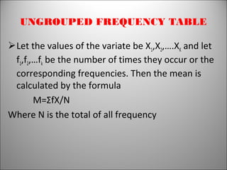 UNGROUPED FREQUENCY TABLE
Let the values of the variate be X1,X2,….XK and let
f1,f2,…fk be the number of times they occur or the
corresponding frequencies. Then the mean is
calculated by the formula
M=ΣfX/N
Where N is the total of all frequency
 