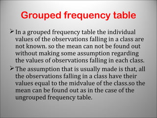 Grouped frequency table
In a grouped frequency table the individual
values of the observations falling in a class are
not known. so the mean can not be found out
without making some assumption regarding
the values of observations falling in each class.
The assumption that is usually made is that, all
the observations falling in a class have their
values equal to the midvalue of the class.so the
mean can be found out as in the case of the
ungrouped frequency table.
 