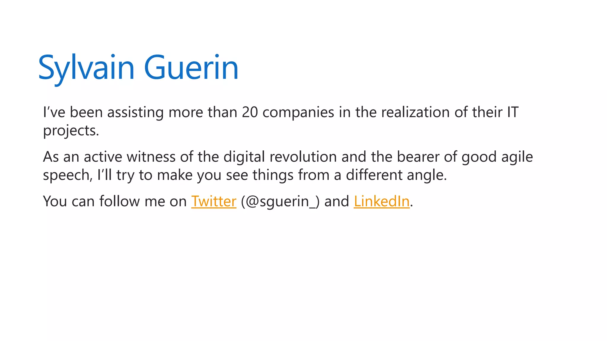 Sylvain Guerin
I’ve been assisting more than 20 companies in the realization of their IT
projects.
As an active witness of the digital revolution and the bearer of good agile
speech, I’ll try to make you see things from a different angle.
You can follow me on Twitter (@sguerin_) and LinkedIn.
 