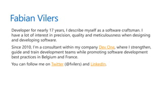 Fabian Vilers
Developer for nearly 17 years, I describe myself as a software craftsman. I
have a lot of interest in precision, quality and meticulousness when designing
and developing software.
Since 2010, I’m a consultant within my company Dev One, where I strengthen,
guide and train development teams while promoting software development
best practices in Belgium and France.
You can follow me on Twitter (@fvilers) and LinkedIn.
 