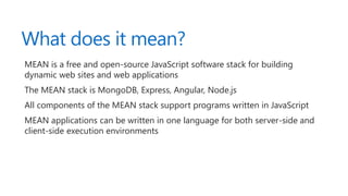 What does it mean?
MEAN is a free and open-source JavaScript software stack for building
dynamic web sites and web applications
The MEAN stack is MongoDB, Express, Angular, Node.js
All components of the MEAN stack support programs written in JavaScript
MEAN applications can be written in one language for both server-side and
client-side execution environments
 
