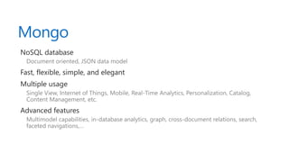 Mongo
NoSQL database
Document oriented, JSON data model
Fast, flexible, simple, and elegant
Multiple usage
Single View, Internet of Things, Mobile, Real-Time Analytics, Personalization, Catalog,
Content Management, etc.
Advanced features
Multimodel capabilities, in-database analytics, graph, cross-document relations, search,
faceted navigations,…
 