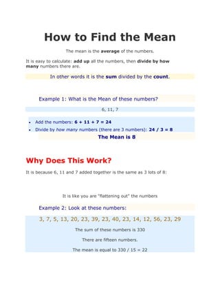 How to Find the Mean
The mean is the average of the numbers.
It is easy to calculate: add up all the numbers, then divide by how
many numbers there are.
In other words it is the sum divided by the count.
Example 1: What is the Mean of these numbers?
6, 11, 7
 Add the numbers: 6 + 11 + 7 = 24
 Divide by how many numbers (there are 3 numbers): 24 / 3 = 8
The Mean is 8
Why Does This Work?
It is because 6, 11 and 7 added together is the same as 3 lots of 8:
It is like you are "flattening out" the numbers
Example 2: Look at these numbers:
3, 7, 5, 13, 20, 23, 39, 23, 40, 23, 14, 12, 56, 23, 29
The sum of these numbers is 330
There are fifteen numbers.
The mean is equal to 330 / 15 = 22
 