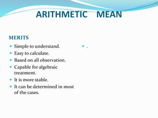 ARITHMETIC MEAN
MERITS
 Simple to understand.
 Easy to calculate.
 Based on all observation.
 Capable for algebraic
treatment.
 It is more stable.
 It can be determined in most
of the cases.
 .
 