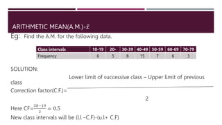 ARITHMETIC MEAN(A.M.)-𝑥
Eg: Find the A.M. for the following data.
SOLUTION:
Lower limit of successive class – Upper limit of previous
class
Correction factor(C.F.)=
2
Here CF=
20−19
2
= 0.5
New class intervals will be (l.l –C.F)-(u.l+ C.F)
Class intervals 10-19 20- 30-39 40-49 50-59 60-69 70-79
Frequency 6 5 8 15 7 6 3
 
