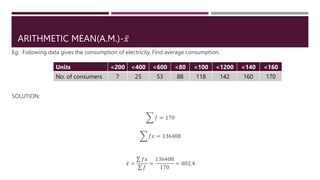 ARITHMETIC MEAN(A.M.)-𝑥
Eg: Following data gives the consumption of electricity. Find average consumption.
SOLUTION:
𝑓 = 170
𝑓𝑥 = 136408
𝑥 =
𝑓𝑥
𝑓
=
136408
170
= 802.4
Units <200 <400 <600 <80 <100 <1200 <140 <160
No. of consumers 7 25 53 88 118 142 160 170
 