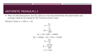 ARITHMETIC MEAN(A.M.)-𝑥
 Mean of 200 observations was 50. Later on it was discovered that one observation was
wrongly noted as 92 instead of 192. Find the correct mean.
Solution: Given 𝑛 = 200, 𝑥 = 50
𝑥 =
Σ𝑥
𝑛
50 =
Σ𝑥
200
Σ𝑥 = 50 × 200 = 10000
Σ𝑋 = 10000 − 92 + 192 = 10100
𝑋 =
Σ𝑋
𝑁
𝑋 =
10100
200
∴ 𝑋 = 50.5
 