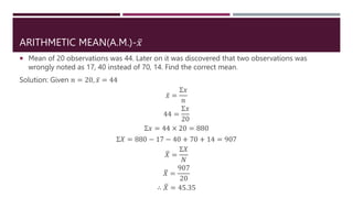 ARITHMETIC MEAN(A.M.)-𝑥
 Mean of 20 observations was 44. Later on it was discovered that two observations was
wrongly noted as 17, 40 instead of 70, 14. Find the correct mean.
Solution: Given 𝑛 = 20, 𝑥 = 44
𝑥 =
Σ𝑥
𝑛
44 =
Σ𝑥
20
Σ𝑥 = 44 × 20 = 880
Σ𝑋 = 880 − 17 − 40 + 70 + 14 = 907
𝑋 =
Σ𝑋
𝑁
𝑋 =
907
20
∴ 𝑋 = 45.35
 