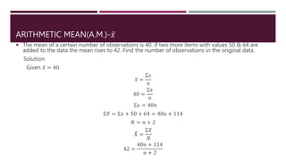 ARITHMETIC MEAN(A.M.)-𝑥
 The mean of a certain number of observations is 40. if two more items with values 50 & 64 are
added to the data the mean rises to 42. Find the number of observations in the original data.
Solution:
Given 𝑥 = 40
𝑥 =
Σ𝑥
𝑛
40 =
Σ𝑥
𝑛
Σ𝑥 = 40𝑛
Σ𝑋 = Σ𝑥 + 50 + 64 = 40n + 114
𝑁 = 𝑛 + 2
𝑋 =
Σ𝑋
𝑁
42 =
40𝑛 + 114
𝑛 + 2
 
