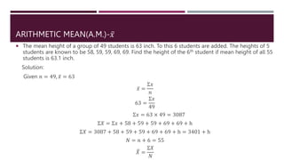 ARITHMETIC MEAN(A.M.)-𝑥
 The mean height of a group of 49 students is 63 inch. To this 6 students are added. The heights of 5
students are known to be 58, 59, 59, 69, 69. Find the height of the 6th student if mean height of all 55
students is 63.1 inch.
Solution:
Given 𝑛 = 49, 𝑥 = 63
𝑥 =
Σ𝑥
𝑛
63 =
Σ𝑥
49
Σ𝑥 = 63 × 49 = 3087
Σ𝑋 = Σ𝑥 + 58 + 59 + 59 + 69 + 69 + h
Σ𝑋 = 3087 + 58 + 59 + 59 + 69 + 69 + h = 3401 + h
𝑁 = 𝑛 + 6 = 55
𝑋 =
Σ𝑋
𝑁
 