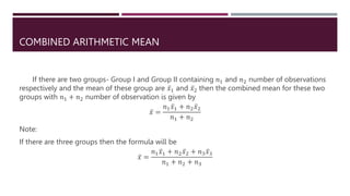 COMBINED ARITHMETIC MEAN
If there are two groups- Group I and Group II containing 𝑛1 and 𝑛2 number of observations
respectively and the mean of these group are 𝑥1 and 𝑥2 then the combined mean for these two
groups with 𝑛1 + 𝑛2 number of observation is given by
𝑥 =
𝑛1𝑥1 + 𝑛2𝑥2
𝑛1 + 𝑛2
Note:
If there are three groups then the formula will be
𝑥 =
𝑛1𝑥1 + 𝑛2𝑥2 + 𝑛3𝑥3
𝑛1 + 𝑛2 + 𝑛3
 