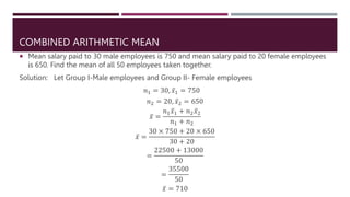 COMBINED ARITHMETIC MEAN
 Mean salary paid to 30 male employees is 750 and mean salary paid to 20 female employees
is 650. Find the mean of all 50 employees taken together.
Solution: Let Group I-Male employees and Group II- Female employees
𝑛1 = 30, 𝑥1 = 750
𝑛2 = 20, 𝑥2 = 650
𝑥 =
𝑛1𝑥1 + 𝑛2𝑥2
𝑛1 + 𝑛2
𝑥 =
30 × 750 + 20 × 650
30 + 20
=
22500 + 13000
50
=
35500
50
𝑥 = 710
 