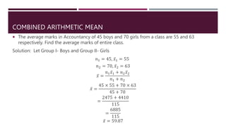 COMBINED ARITHMETIC MEAN
 The average marks in Accountancy of 45 boys and 70 girls from a class are 55 and 63
respectively. Find the average marks of entire class.
Solution: Let Group I- Boys and Group II- Girls
𝑛1 = 45, 𝑥1 = 55
𝑛2 = 70, 𝑥2 = 63
𝑥 =
𝑛1𝑥1 + 𝑛2𝑥2
𝑛1 + 𝑛2
𝑥 =
45 × 55 + 70 × 63
45 + 70
=
2475 + 4410
115
=
6885
115
𝑥 = 59.87
 