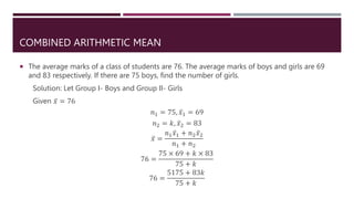 COMBINED ARITHMETIC MEAN
 The average marks of a class of students are 76. The average marks of boys and girls are 69
and 83 respectively. If there are 75 boys, find the number of girls.
Solution: Let Group I- Boys and Group II- Girls
Given 𝑥 = 76
𝑛1 = 75, 𝑥1 = 69
𝑛2 = 𝑘, 𝑥2 = 83
𝑥 =
𝑛1𝑥1 + 𝑛2𝑥2
𝑛1 + 𝑛2
76 =
75 × 69 + 𝑘 × 83
75 + 𝑘
76 =
5175 + 83𝑘
75 + 𝑘
 